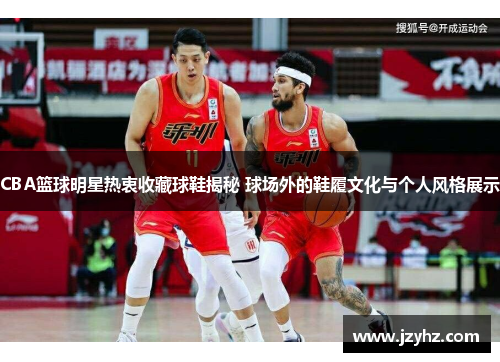 CBA篮球明星热衷收藏球鞋揭秘 球场外的鞋履文化与个人风格展示