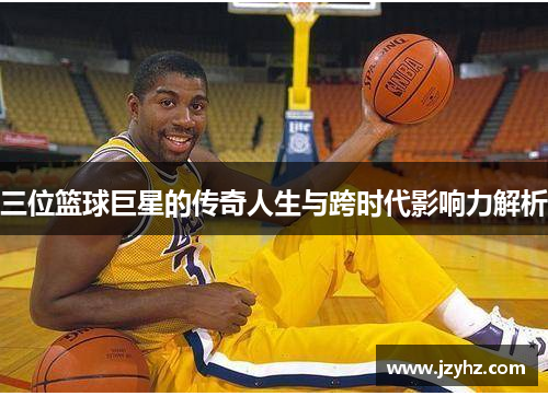 三位篮球巨星的传奇人生与跨时代影响力解析