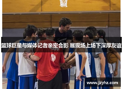 篮球巨星与媒体记者亲密合影 展现场上场下深厚友谊