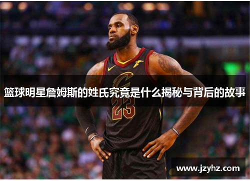篮球明星詹姆斯的姓氏究竟是什么揭秘与背后的故事